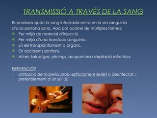 Es produeix quan la sang infectada entra en la via sanguínia d’una persona sana. Això pot ocórrer de múltiples formes: Per mitjà de material d’injecció. Per mitjà d’una transfusió sanguínia. En els transplantament d’òrgans. En accidents sanitaris. Altres: tatuatges, pírcings, acupuntura i depilació elèctrica. PREVENCIÓ? Utilització de material propi  estrictament estèril  o desinfectat, i preferiblement d’un sol ús. 