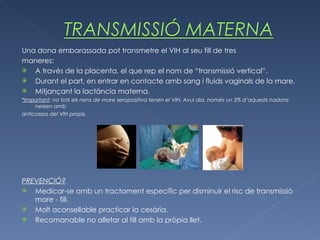 Una dona embarassada pot transmetre el VIH al seu fill de tres maneres: A través de la placenta, el que rep el nom de “transmissió vertical”. Durant el part, en entrar en contacte amb sang i fluids vaginals de la mare. Mitjançant la lactància materna. *Important : no tots els nens de mare seropositiva tenen el VIH. Avui dia, només un 3% d’aquests nadons neixen amb anticossos del VIH propis. PREVENCIÓ? Medicar-se amb un tractament específic per disminuir el risc de transmissió mare - fill. Molt aconsellable practicar la cesària. Recomanable no alletar al fill amb la pròpia llet. 