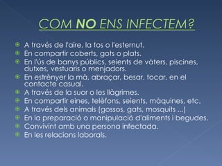 A través de l'aire, la tos o l'esternut.  En compartir coberts, gots o plats. En l'ús de banys públics, seients de vàters, piscines, dutxes, vestuaris o menjadors.  En estrènyer la mà, abraçar, besar, tocar, en el contacte casual. A través de la suor o les llàgrimes. En compartir eines, telèfons, seients, màquines, etc.  A través dels animals (gossos, gats, mosquits ...)  En la preparació o manipulació d'aliments i begudes.  Convivint amb una persona infectada. En les relacions laborals. 