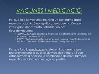 Pel que fa a les  vacunes , no hi ha un panorama gaire esperançador. Això no significa, però, que no s’estigui investigant, doncs s’està treballant en dos tipus de vacunes: TERAPÈUTICA , per aquelles persones ja infectades, amb la finalitat de contenir i controlar el virus. PREVENTIVA , per aquelles persones que no estan infectades, amb la finalitat d’impedir al VIH aposentar-se a l’organisme sa. Pel que fa a la  medicació , existeixen tractaments que pretenen millorar la qualitat de vida dels infectats i que estan formats a partir de la combinació de molts fàrmacs específics reduïts a només algunes pastilles. 