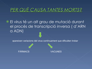 PER QUÈ CAUSA TANTES MORTS? El virus té un alt grau de mutació  durant el procés de transcripció inversa ( d’ARN a ADN) apareixen variacions  del virus contínuament que dificulten trobar FÀRMACS VACUNES 