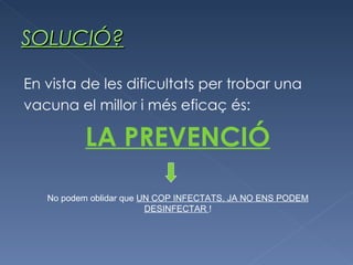SOLUCIÓ? En vista de les dificultats per trobar una vacuna el millor i més eficaç és: LA PREVENCIÓ No podem oblidar que  UN COP INFECTATS, JA NO ENS PODEM DESINFECTAR  ! 