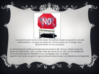 La discriminación de los infectados   ha existido desde la   aparición de esta enfermedad,   y aunque se sepan las    formas reales de contagio esta    discriminación no ha acabado. La discriminación existe por  l a ignorancia acerca del    tema y miedo hacia las  personas infectadas,    aún cuando miles de veces se ha visto    en los medios de comunicación   que el VIH/sida no es    contagioso por un simple  apretón de manos, la gente    sigue evitando relacionarse   con personas contagiadas. 