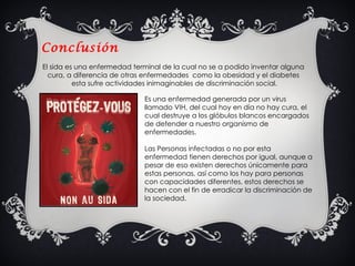 Conclusión El sida es una enfermedad terminal de la cual no se a podido inventar alguna cura, a diferencia de otras enfermedades  como la obesidad y el diabetes  esta sufre actividades inimaginables de discriminación social. Es una enfermedad generada por un virus llamado VIH, del cual hoy en día no hay cura, el cual destruye a los glóbulos blancos encargados de defender a nuestro organismo de enfermedades.  Las Personas infectadas o no por esta enfermedad tienen derechos por igual, aunque a pesar de eso existen derechos únicamente para estas personas, así como los hay para personas con capacidades diferentes, estos derechos se hacen con el fin de erradicar la discriminación de la sociedad. 