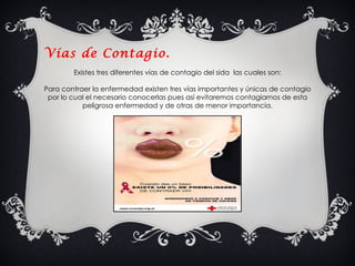Vías de Contagio.  Existes tres diferentes vías de contagio del sida  las cuales son: Para contraer la enfermedad existen tres vías importantes y únicas de contagio por lo cual el necesario conocerlas pues así evitaremos contagiarnos de esta peligrosa enfermedad y de otras de menor importancia. 