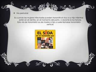 Vía perinatal:  Es cuando las mujeres infectadas pueden transmitir el virus a su hijo mientras están en el vientre, en el momento del parto, o durante la lactancia. Esta vía de transmisión es de madre a hijo o suele llamarse transmisión vertical. 