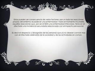 Estas pueden ser consecuencia de varios factores: por un lado las reacciones propias del enfermo al padecer una enfermedad  hasta el momento incurable, aquellas reacciones que, por ser el SIDA una enfermedad infecciosa, tiene en el afectado una incidencia secundaria relacionada con el impacto psicosocial .  Es decir el desprecio y desagrado de las personas que ya no desean convivir mas con el infectado aislándola de la sociedad y de las actividades en común.  
