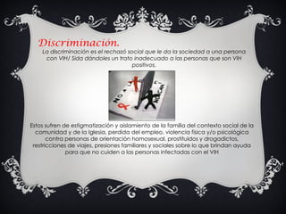 Discriminación. La discriminación es el rechazó social que le da la sociedad a una persona con VIH/ Sida dándoles un trato inadecuado a las personas que son VIH positivos. Estos sufren de estigmatización y aislamiento de la familia del contexto social de la comunidad y de la Iglesia, perdida del empleo, violencia física y/o psicológica contra personas de orientación homosexual, prostituidos y drogadictos, restricciones de viajes, presiones familiares y sociales sobre lo que brindan ayuda para que no cuiden a las personas infectadas con el VIH 