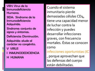 VIIH: Virus de la Inmunodeficiencia Humana. SIDA:  Síndrome de la Inmunodeficiencia Adquirida. Síndrome: conjunto de signos y síntomas. Deficiencia: Disminución. Adquirida: alude al carácter no congénito. V  VIRUS I  INMUNODEDICIENCIA H  HUMANA Cuando el sistema inmunitario pierde demasiadas células CD4, tiene una capacidad menor de luchar contra la infección y puedes desarrollar infecciones graves, con frecuencia mortales. Éstas se conocen como  infecciones oportunistas (IO) , porque aprovechan que las defensas del cuerpo están debilitadas. 