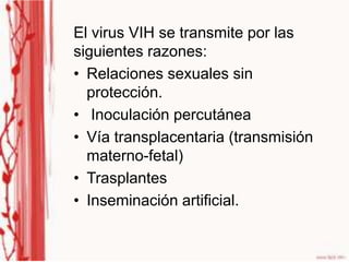 El virus VIH se transmite por las
siguientes razones:
• Relaciones sexuales sin
  protección.
• Inoculación percutánea
• Vía transplacentaria (transmisión
  materno-fetal)
• Trasplantes
• Inseminación artificial.
 