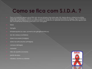    Para um indivíduo desenvolver SIDA tem de ser primeiro infectado pelo VIH. Nessa altura o sistema imunitário
    responde e faz baixar a virémia, ou seja, a concentração de vírus que se encontra no sangue. Aqui o indivíduo
    pode não sentir nada e chama-se assintomático ou pode ter um episódio de sintomas de infecção aguda que
    são normalmente sintomas parecidos com uma gripe:

   febre

   faringite

   linfadenopatia (ou seja, aumento dos gânglios linfáticos)

   dor de cabeça (cefaleias)

   dores musculares (mialgias)

   dores nas articulações (artralgias)

   cansaço (letargia)

   mal-estar

   falta de apetite (anorexia)

   perda de peso

   náuseas, vómitos ou diarreia
 