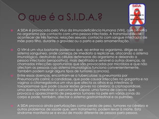    A SIDA é provocada pelo Vírus da Imunodeficiência Humana (VIH), que penetra
    no organismo por contacto com uma pessoa infectada. A transmissão pode
    acontecer de três formas: relações sexuais; contacto com sangue infectado; de
    mãe para filho, durante a gravidez ou o parto e pela amamentação.

   O VIH é um vírus bastante poderoso que, ao entrar no organismo, dirige-se ao
    sistema sanguíneo, onde começa de imediato a replicar-se, atacando o sistema
    imunológico, destruindo as células defensoras do organismo e deixando a
    pessoa infectada (seropositiva), mais debilitada e sensível a outras doenças, as
    chamadas infecções oportunistas que são provocadas por micróbios e que não
    afectam as pessoas cujo sistema imunológico funciona convenientemente.
    Também podem surgir alguns tipos de tumores (cancros).
   Entre essas doenças, encontram-se a tuberculose; a pneumonia por
    Pneumocystis carinii; a candidose, que pode causar infecções na garganta e na
    vagina; o citomegalovirus um vírus que afecta os olhos e os intestinos; a
    toxoplasmose que pode causar lesões graves no cérebro; a criptosporidiose,
    uma doença intestinal; o sarcoma de Kaposi, uma forma de cancro que
    provoca o aparecimento de pequenos tumores na pele em várias zonas do
    corpo e pode, também, afectar o sistema gastrointestinal e os pulmões.

   A SIDA provoca ainda perturbações como perda de peso, tumores no cérebro e
    outros problemas de saúde que, sem tratamento, podem levar à morte. Esta
    síndrome manifesta-se e evolui de modo diferente de pessoa para pessoa.
 