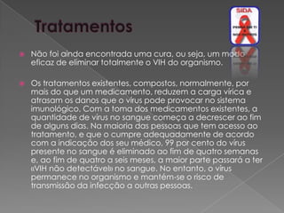    Não foi ainda encontrada uma cura, ou seja, um modo
    eficaz de eliminar totalmente o VIH do organismo.

   Os tratamentos existentes, compostos, normalmente, por
    mais do que um medicamento, reduzem a carga vírica e
    atrasam os danos que o vírus pode provocar no sistema
    imunológico. Com a toma dos medicamentos existentes, a
    quantidade de vírus no sangue começa a decrescer ao fim
    de alguns dias. Na maioria das pessoas que tem acesso ao
    tratamento, e que o cumpre adequadamente de acordo
    com a indicação dos seu médico, 99 por cento do vírus
    presente no sangue é eliminado ao fim de quatro semanas
    e, ao fim de quatro a seis meses, a maior parte passará a ter
    «VIH não detectável» no sangue. No entanto, o vírus
    permanece no organismo e mantém-se o risco de
    transmissão da infecção a outras pessoas.
 