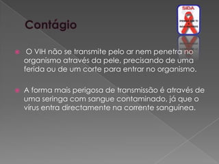     O VIH não se transmite pelo ar nem penetra no
    organismo através da pele, precisando de uma
    ferida ou de um corte para entrar no organismo.

   A forma mais perigosa de transmissão é através de
    uma seringa com sangue contaminado, já que o
    vírus entra directamente na corrente sanguínea.
 