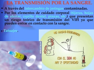 LA TRANSMISIÓN POR LA SANGRE. A través del  intercambio de jeringas  contaminadas. Por los elementos de cuidado corporal  (tijeras, hojas de afeitar, cepillo dental, pinzas, etc .) que presentan un riesgo teórico de transmisión del VIH ya que pueden entrar en contacto con la sangre. ●   Tatuajes . 