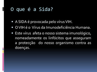 O que é a Sida?

 A SIDA é provocada pelo vírus VIH.
 O VIH é o Vírus da Imunodeficiência Humana.
 Este vírus afeta o nosso sistema imunológico,
  nomeadamente os linfócitos que asseguram
  a protecção do nosso organismo contra as
  doenças.
 