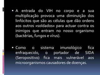  A entrada do VIH no corpo e a sua
 multiplicação provoca uma diminuição dos
 linfócitos que são as células que dão ordens
 aos outros «soldados» para actuar contra os
 inimigos que entram no nosso organismo
 (bactérias, fungos e vírus).

 Como    o    sistema imunológico      fica
 enfraquecido, o portador de SIDA
 (Seropositivo) fica mais vulnerável aos
 microorganismos causadores de doenças.
 