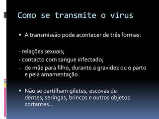 Como se transmite o vírus

 A transmissão pode acontecer de três formas:

- relações sexuais;
- contacto com sangue infectado;
- de mãe para filho, durante a gravidez ou o parto
   e pela amamentação.

 Não se partilham giletes, escovas de
  dentes, seringas, brincos e outros objetos
  cortantes…
 
