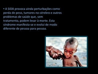 • A SIDA provoca ainda perturbações como
perda de peso, tumores no cérebro e outros
problemas de saúde que, sem
tratamento, podem levar à morte. Esta
síndrome manifesta-se e evolui de modo
diferente de pessoa para pessoa.
 