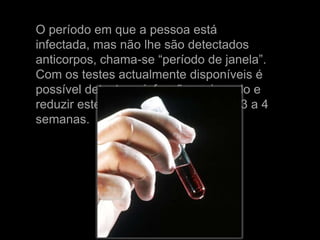 O período em que a pessoa está
infectada, mas não lhe são detectados
anticorpos, chama-se “período de janela”.
Com os testes actualmente disponíveis é
possível detectar a infecção mais cedo e
reduzir este “período de janela” para 3 a 4
semanas.
 