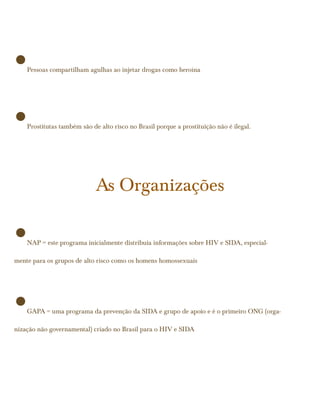 •   Pessoas compartilham agulhas ao injetar drogas como heroína




•   Prostitutas também são de alto risco no Brasil porque a prostituição não é ilegal.




                             As Organizações

•   NAP = este programa inicialmente distribuia informações sobre HIV e SIDA, especial-

mente para os grupos de alto risco como os homens homossexuais




•   GAPA = uma programa da prevenção da SIDA e grupo de apoio e é o primeiro ONG (orga-

nização não governamental) criado no Brasil para o HIV e SIDA
 