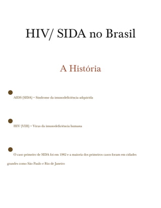 HIV/ SIDA no Brasil

                                   A História

•   AIDS (SIDA) = Síndrome da imunodeficiência adquirida




•   HIV (VIH) = Vírus da imunodeficiência humana




•   O caso primeiro de SIDA foi em 1982 e a maioria dos primeiros casos foram em cidades

grandes como São Paulo e Rio de Janeiro
 