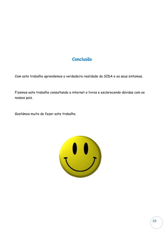 Conclusão


Com este trabalho aprendemos a verdadeira realidade da SIDA e os seus sintomas.



Fizemos este trabalho consultando a internet e livros e esclarecendo dúvidas com os
nossos pais.



Gostámos muito de fazer este trabalho.




                                                                                      10
                                                                                      10
 