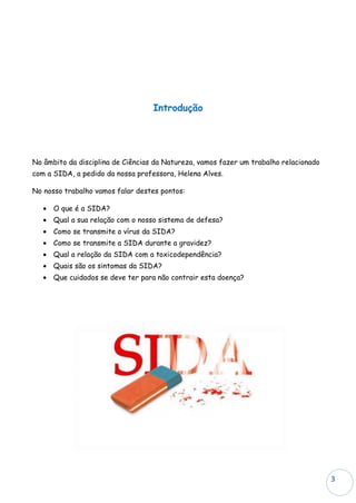Introdução




No âmbito da disciplina de Ciências da Natureza, vamos fazer um trabalho relacionado
com a SIDA, a pedido da nossa professora, Helena Alves.

No nosso trabalho vamos falar destes pontos:

   • O que é a SIDA?
   • Qual a sua relação com o nosso sistema de defesa?
   • Como se transmite o vírus da SIDA?
   • Como se transmite a SIDA durante a gravidez?
   • Qual a relação da SIDA com a toxicodependência?
   • Quais são os sintomas da SIDA?
   • Que cuidados se deve ter para não contrair esta doença?




                                                                                       3
 