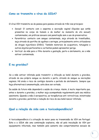 Como se transmite o vírus da SIDA?


O vírus VIH transmite-se de pessoa para pessoa através de três vias principais:

   • Sexual: O contacto com o esperma e secreção vaginal (líquidos que estão
      presentes no corpo do homem e da mulher no momento do ato sexual)
      contaminados, em práticas sexuais com penetração sem o uso de preservativo;
   • Parentérica: contacto com sangue contaminado, seja através de transfusões,
      seja através da partilha de agulhas e seringas, principalmente entre utilizadores
      de drogas injectáveis (IVDU). Também materiais de acupuntura, tatuagens e
      outros objetos perfurantes e cortantes podem apresentar perigo.
   • Vertical: da mãe para o filho durante a gestação, parto e aleitamento, se a mãe
      estiver contaminada.




E na gravidez?


Se a mãe estiver infetada pode transmitir a infecção ao bebé durante a gravidez,
através do seu próprio sangue ou durante o parto, através do sangue ou secreções
vaginais. Há ainda o risco de contágio durante o período de aleitamento. Sempre que
haja alternativas à amamentação, esta deve ser evitada.

Da saúde da futura mãe dependerá a saúde da criança. Assim, é muito importante que,
antes e durante a gravidez, a mulher seja acompanhada regularmente pelo seu médico
assistente. Quando a mãe é seropositiva, as terapêuticas anti retrovíricas, ministradas
durante a gravidez, permitem a redução do risco do seu bebé nascer infetado.




Qual a relação da sida com a toxicodependência?


A toxicodependência é a situação de maior peso na transmissão do VIH em Portugal.
Esta e a SIDA são uma combinação explosiva, não só pela inoculação do VIH por
equipamento infectado, mas também pelo aumento dos comportamentos sexuais de


                                                                                          5
 