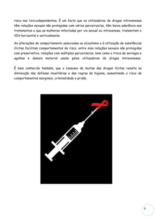 risco nos toxicodependentes. É um facto que os utilizadores de drogas intravenosas
têm relações sexuais não protegidas com vários parceiros/as, têm baixa aderência aos
tratamentos e que as mulheres infectadas por via sexual ou intravenosa, transmitem o
VIH horizontal e verticalmente.

As alterações de comportamento associadas ao alcoolismo e à utilização de substâncias
ilícitas facilitam comportamentos de risco, entre eles relações sexuais não protegidas
com preservativo, relações com múltiplos parceiras/os, bem como a troca de seringas e
agulhas e demais material usado pelos utilizadores de drogas intravenosas.


É bem conhecido também, que o consumo de muitas das drogas ilícitas resulta na
diminuição das defesas imunitárias e das regras de higiene, aumentando o risco de
comportamentos marginais, criminalidade e prisão.




                                                                                         6
 