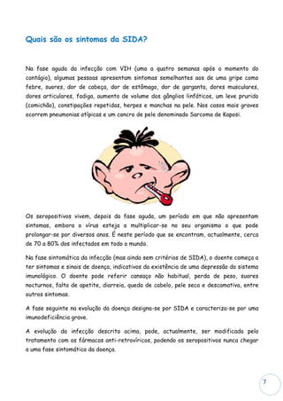 Quais são os sintomas da SIDA?


Na fase aguda da infecção com VIH (uma a quatro semanas após o momento do
contágio), algumas pessoas apresentam sintomas semelhantes aos de uma gripe como
febre, suores, dor de cabeça, dor de estômago, dor de garganta, dores musculares,
dores articulares, fadiga, aumento de volume dos gânglios linfáticos, um leve prurido
(comichão), constipações repetidas, herpes e manchas na pele. Nos casos mais graves
ocorrem pneumonias atípicas e um cancro de pele denominado Sarcoma de Kaposi.




Os seropositivos vivem, depois da fase aguda, um período em que não apresentam
sintomas, embora o vírus esteja a multiplicar-se no seu organismo o que pode
prolongar-se por diversos anos. É neste período que se encontram, actualmente, cerca
de 70 a 80% dos infectados em todo o mundo.

Na fase sintomática da infecção (mas ainda sem critérios de SIDA), o doente começa a
ter sintomas e sinais de doença, indicativos da existência de uma depressão do sistema
imunológico. O doente pode referir cansaço não habitual, perda de peso, suores
nocturnos, falta de apetite, diarreia, queda de cabelo, pele seca e descamativa, entre
outros sintomas.

A fase seguinte na evolução da doença designa-se por SIDA e caracteriza-se por uma
imunodeficiência grave.

A evolução da infecção descrita acima, pode, actualmente, ser modificada pelo
tratamento com os fármacos anti-retrovíricos, podendo os seropositivos nunca chegar
a uma fase sintomática da doença.




                                                                                         7
 