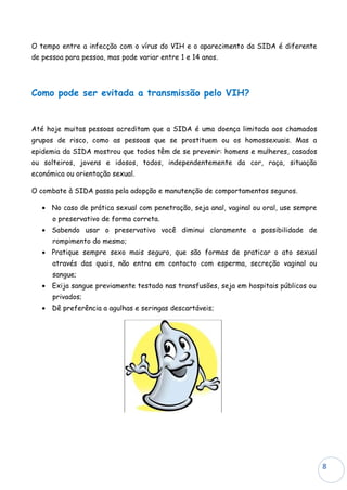 O tempo entre a infecção com o vírus do VIH e o aparecimento da SIDA é diferente
de pessoa para pessoa, mas pode variar entre 1 e 14 anos.




Como pode ser evitada a transmissão pelo VIH?


Até hoje muitas pessoas acreditam que a SIDA é uma doença limitada aos chamados
grupos de risco, como as pessoas que se prostituem ou os homossexuais. Mas a
epidemia da SIDA mostrou que todos têm de se prevenir: homens e mulheres, casados
ou solteiros, jovens e idosos, todos, independentemente da cor, raça, situação
económica ou orientação sexual.

O combate à SIDA passa pela adopção e manutenção de comportamentos seguros.

   • No caso de prática sexual com penetração, seja anal, vaginal ou oral, use sempre
      o preservativo de forma correta.
   • Sabendo usar o preservativo você diminui claramente a possibilidade de
      rompimento do mesmo;
   • Pratique sempre sexo mais seguro, que são formas de praticar o ato sexual
      através das quais, não entra em contacto com esperma, secreção vaginal ou
      sangue;
   • Exija sangue previamente testado nas transfusões, seja em hospitais públicos ou
      privados;
   • Dê preferência a agulhas e seringas descartáveis;




                                                                                        8
 