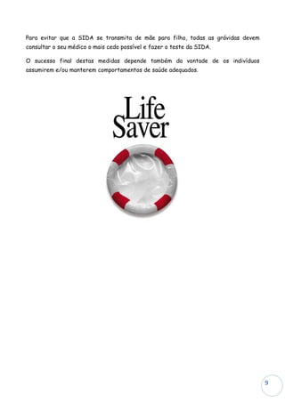 Para evitar que a SIDA se transmita de mãe para filho, todas as grávidas devem
consultar o seu médico o mais cedo possível e fazer o teste da SIDA.

O sucesso final destas medidas depende também da vontade de os indivíduos
assumirem e/ou manterem comportamentos de saúde adequados.




                                                                                 9
 