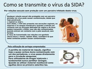 Como se transmite o vírus da SIDA?
Por relações sexuais sem proteção com um parceiro infetado deste vírus.


  Qualquer relação sexual não protegida com um parceiro
  portador do vírus pode causar contaminação, desde que
  haja penetração
  ( vaginal ou anal ).
  Com efeito, o VIH está presente nas secreções vaginais, no
  esperma e no sangue menstrual e quando e entram em
  contacto com as mucosas delicadas da vagina e do ânus
  podem transmitir a SIDA; mas não são contaminados
  quando entram em contacto com a pele saudável, sem
  feridas.
  O risco de transmissão nas relações oro-genitais
  (boca/sexo) é menor. Apesar disso, considera-se que
  estes contactos podem causar contaminação.




   Pela utilização de seringas emprestadas
    A partilha de material de injeção, significa
    hoje a quase certeza duma contaminação com
    um dos portadores, o vírus passa diretamente
    para a circulação sanguínea.
    Para utilizadores de drogas injetáveis é
    fundamental nunca partilhar seringas.
    Quando se utilizar material reutilizável como
    agulhas deve-se primeiro esterilizá-las.
 