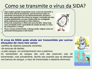 Como se transmite o vírus da SIDA?
•   Uma mulher grávida seropositiva corre o risco de transmitir o
    VIH ao feto através da placenta, que lhe fornece todos os
    nutrientes necessários ao seu desenvolvimento; durante o
    parto, pela exposição da criança ao sangue e secreções da mãe
    ou pelo aleitamento, em que o bebe pode ser contagiado
    pelas substancias presente no leite materno.
    O risco de contaminar o filho é de cerca de 20%. Talvez haja
    uma correlação entre a gravidade do estado da mãe e o risco
    de contaminar a criança.
•   Para a criança contaminada, a doença pode, nalguns casos ser
    particularmente graves e até mortal.
•


O vírus da SIDA pode ainda ser transmitido por outras
situações de risco tais como:
-partilha de objectos pessoais cortantes,
-de escovas de dentes,
-e pelo sangue, um acontecimento raro e polémico.
As transfusões de sangue são uma das possíveis vias de
transmissão, mas actualmente, devido aos exames que se efectuam
nos bancos de sangue, o risco de transmissão é bastante diminuído.
 