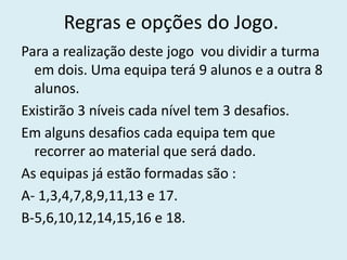 Regras e opções do Jogo.
Para a realização deste jogo vou dividir a turma
  em dois. Uma equipa terá 9 alunos e a outra 8
  alunos.
Existirão 3 níveis cada nível tem 3 desafios.
Em alguns desafios cada equipa tem que
  recorrer ao material que será dado.
As equipas já estão formadas são :
A- 1,3,4,7,8,9,11,13 e 17.
B-5,6,10,12,14,15,16 e 18.
 