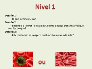 Desafio 1:
    - O que significa SIDA?
Desafio 2:
    - Segundo o Power Point a SIDA é uma doença transmissível que
  resulta do que?
Desafio 3 :
    - Interpretando as imagens qual mostra o vírus da sida?
 
