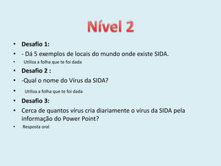 • Desafio 1:
• - Dá 5 exemplos de locais do mundo onde existe SIDA.
•   Utiliza a folha que te foi dada
• Desafio 2 :
• -Qual o nome do Vírus da SIDA?
• Utiliza a folha que te foi dada
• Desafio 3:
• Cerca de quantos vírus cria diariamente o vírus da SIDA pela
  informação do Power Point?
•   Resposta oral
 