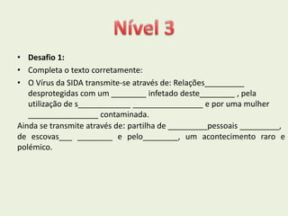 • Desafio 1:
• Completa o texto corretamente:
• O Vírus da SIDA transmite-se através de: Relações_________
   desprotegidas com um ________ infetado deste________ , pela
   utilização de s____________ ________________ e por uma mulher
   ________________ contaminada.
Ainda se transmite através de: partilha de _________pessoais _________,
de escovas___ ________ e pelo________, um acontecimento raro e
polémico.
 