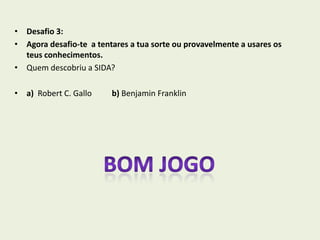 • Desafio 3:
• Agora desafio-te a tentares a tua sorte ou provavelmente a usares os
  teus conhecimentos.
• Quem descobriu a SIDA?

• a) Robert C. Gallo     b) Benjamin Franklin
 