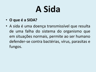 A Sida
• O que é a SIDA?
• A sida é uma doença transmissível que resulta
  de uma falha do sistema do organismo que
  em situações normais, permite ao ser humano
  defender-se contra bactérias, vírus, parasitas e
  fungos.
 