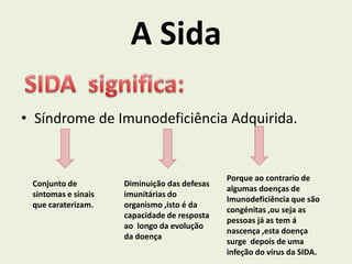 A Sida

• Síndrome de Imunodeficiência Adquirida.


                                              Porque ao contrario de
 Conjunto de         Diminuição das defesas
                                              algumas doenças de
 sintomas e sinais   imunitárias do
                                              Imunodeficiência que são
 que caraterizam.    organismo ,isto é da
                                              congénitas ,ou seja as
                     capacidade de resposta
                                              pessoas já as tem á
                     ao longo da evolução
                                              nascença ,esta doença
                     da doença
                                              surge depois de uma
                                              infeção do vírus da SIDA.
 