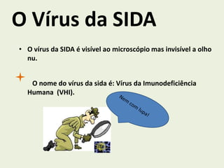 O Vírus da SIDA
• O vírus da SIDA é visível ao microscópio mas invisível a olho
  nu.


   O nome do vírus da sida é: Vírus da Imunodeficiência
  Humana (VHI).
 