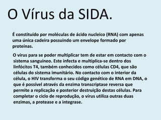 O Vírus da SIDA.
É constituído por moléculas de ácido nucleico (RNA) com apenas
uma única cadeira possuindo um envelope formado por
proteínas.
O vírus para se poder multiplicar tem de estar em contacto com o
sistema sanguíneo. Este infecta e multiplica-se dentro dos
linfócitos T4, também conhecidos como células CD4, que são
células do sistema imunitário. No contacto com o interior da
célula, o HIV transforma o seu código genético de RNA em DNA, o
que é possível através da enzima transcriptase reversa que
permite a replicação e posterior destruição destas células. Para
completar o ciclo de reprodução, o vírus utiliza outras duas
enzimas, a protease e a integrase.
 