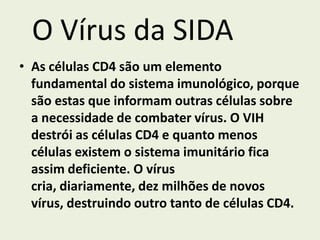 O Vírus da SIDA
• As células CD4 são um elemento
  fundamental do sistema imunológico, porque
  são estas que informam outras células sobre
  a necessidade de combater vírus. O VIH
  destrói as células CD4 e quanto menos
  células existem o sistema imunitário fica
  assim deficiente. O vírus
  cria, diariamente, dez milhões de novos
  vírus, destruindo outro tanto de células CD4.
 