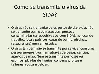 Como se transmite o vírus da
               SIDA?

• O vírus não se transmite pelos gestos do dia-a-dia, não
  se transmite com o contacto com pessoas
  contaminadas (seropositivas ou com SIDA), no local de
  trabalho, locais públicos (casas de banho, piscinas,
  restaurantes) nem em escolas.
• O vírus também não se transmite por se viver com uma
  pessoa seropositiva, nem através de beijos, carícias,
  apertos de mão. Nem se transmite por tosse ou
  espirros, picadas de insetos, conversas, loiças e
  talheres, roupa e pelo ar.
 