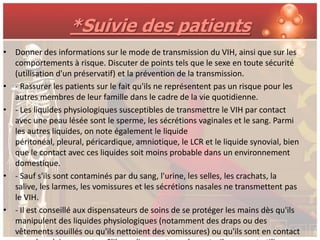 *Suivie des patients
• Donner des informations sur le mode de transmission du VIH, ainsi que sur les
  comportements à risque. Discuter de points tels que le sexe en toute sécurité
  (utilisation d'un préservatif) et la prévention de la transmission.
• - Rassurer les patients sur le fait qu'ils ne représentent pas un risque pour les
  autres membres de leur famille dans le cadre de la vie quotidienne.
• - Les liquides physiologiques susceptibles de transmettre le VIH par contact
  avec une peau lésée sont le sperme, les sécrétions vaginales et le sang. Parmi
  les autres liquides, on note également le liquide
  péritonéal, pleural, péricardique, amniotique, le LCR et le liquide synovial, bien
  que le contact avec ces liquides soit moins probable dans un environnement
  domestique.
• - Sauf s'ils sont contaminés par du sang, l'urine, les selles, les crachats, la
  salive, les larmes, les vomissures et les sécrétions nasales ne transmettent pas
  le VIH.
• - Il est conseillé aux dispensateurs de soins de se protéger les mains dès qu'ils
  manipulent des liquides physiologiques (notamment des draps ou des
  vêtements souillés ou qu'ils nettoient des vomissures) ou qu'ils sont en contact
 