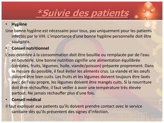 *Suivie des patients
• Hygiène
Une bonne hygiène est nécessaire pour tous, pas uniquement pour les patients
     infectés par le VIH. L'importance d'une bonne hygiène personnelle doit être
     soulignée.
• Conseil nutritionnel
L'eau destinée à la consommation doit être bouillie ou remplacée par de l'eau
     en bouteille. Une bonne nutrition signifie une alimentation équilibrée
     (céréales, fruits, légumes, huile, viande/poisson) préparée proprement. Dans
     la mesure du possible, il faut éviter les aliments crus. La viande et les oeufs
     doivent être bien cuits. Les fruits et les légumes doivent toujours être lavés
     avec de l'eau propre, les légumes doivent être mangés cuits. Si la nourriture
     doit être réchauffée, il faut veiller à avoir une température très élevée
     partout. Ne jamais réchauffer plus d'une fois.
• Conseil médical
Il faut expliquer aux patients qu'ils doivent prendre contact avec le service
     sanitaire dès qu'ils présentent des signes d'infection.
 