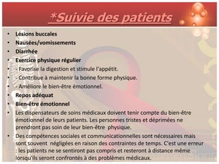 *Suivie des patients
• Lésions buccales
• Nausées/vomissements
• Diarrhée
• Exercice physique régulier
• - Favorise la digestion et stimule l'appétit.
• - Contribue à maintenir la bonne forme physique.
• - Améliore le bien-être émotionnel.
• Repos adéquat
• Bien-être émotionnel
• Les dispensateurs de soins médicaux doivent tenir compte du bien-être
  émotionnel de leurs patients. Les personnes tristes et déprimées ne
  prendront pas soin de leur bien-être physique.
• Des compétences sociales et communicationnelles sont nécessaires mais
  sont souvent négligées en raison des contraintes de temps. C'est une erreur
  : les patients ne se sentiront pas compris et resteront à distance même
  lorsqu'ils seront confrontés à des problèmes médicaux.
 