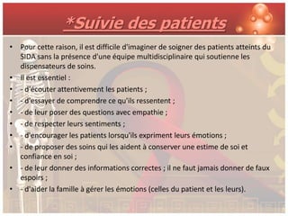 *Suivie des patients
• Pour cette raison, il est difficile d'imaginer de soigner des patients atteints du
  SIDA sans la présence d'une équipe multidisciplinaire qui soutienne les
  dispensateurs de soins.
• Il est essentiel :
• - d'écouter attentivement les patients ;
• - d'essayer de comprendre ce qu'ils ressentent ;
• - de leur poser des questions avec empathie ;
• - de respecter leurs sentiments ;
• - d'encourager les patients lorsqu'ils expriment leurs émotions ;
• - de proposer des soins qui les aident à conserver une estime de soi et
  confiance en soi ;
• - de leur donner des informations correctes ; il ne faut jamais donner de faux
  espoirs ;
• - d'aider la famille à gérer les émotions (celles du patient et les leurs).
 